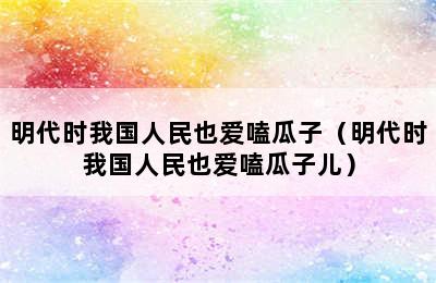 明代时我国人民也爱嗑瓜子（明代时我国人民也爱嗑瓜子儿）