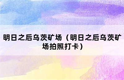 明日之后乌茨矿场（明日之后乌茨矿场拍照打卡）