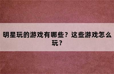 明星玩的游戏有哪些？这些游戏怎么玩？