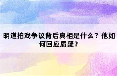 明道拍戏争议背后真相是什么？他如何回应质疑？