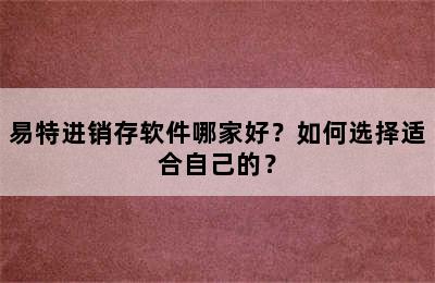 易特进销存软件哪家好？如何选择适合自己的？