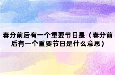 春分前后有一个重要节日是（春分前后有一个重要节日是什么意思）