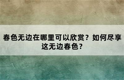 春色无边在哪里可以欣赏？如何尽享这无边春色？