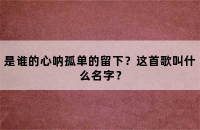 是谁的心呐孤单的留下？这首歌叫什么名字？