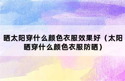 晒太阳穿什么颜色衣服效果好（太阳晒穿什么颜色衣服防晒）