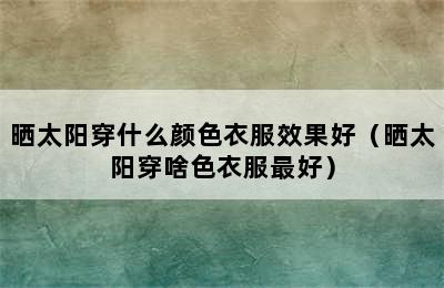 晒太阳穿什么颜色衣服效果好（晒太阳穿啥色衣服最好）