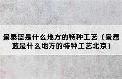 景泰蓝是什么地方的特种工艺（景泰蓝是什么地方的特种工艺北京）