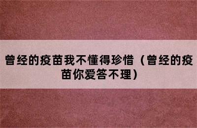 曾经的疫苗我不懂得珍惜（曾经的疫苗你爱答不理）