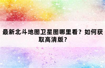 最新北斗地图卫星图哪里看？如何获取高清版？