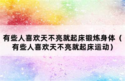 有些人喜欢天不亮就起床锻炼身体（有些人喜欢天不亮就起床运动）