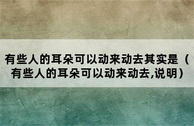 有些人的耳朵可以动来动去其实是（有些人的耳朵可以动来动去,说明）