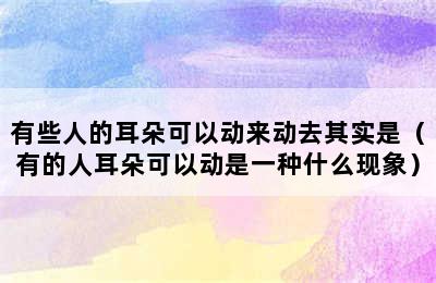 有些人的耳朵可以动来动去其实是（有的人耳朵可以动是一种什么现象）