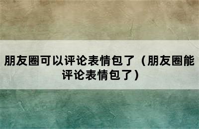 朋友圈可以评论表情包了（朋友圈能评论表情包了）