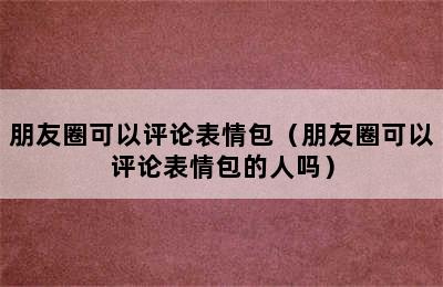 朋友圈可以评论表情包（朋友圈可以评论表情包的人吗）