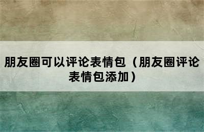 朋友圈可以评论表情包（朋友圈评论表情包添加）