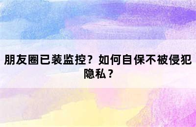 朋友圈已装监控？如何自保不被侵犯隐私？