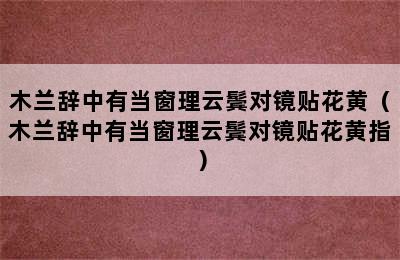 木兰辞中有当窗理云鬓对镜贴花黄（木兰辞中有当窗理云鬓对镜贴花黄指）