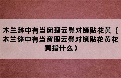 木兰辞中有当窗理云鬓对镜贴花黄（木兰辞中有当窗理云鬓对镜贴花黄花黄指什么）