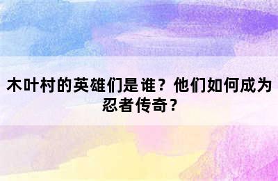 木叶村的英雄们是谁？他们如何成为忍者传奇？