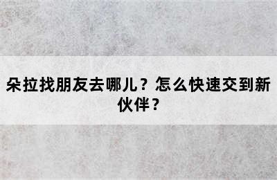 朵拉找朋友去哪儿？怎么快速交到新伙伴？