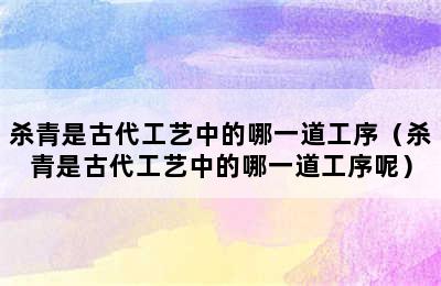 杀青是古代工艺中的哪一道工序（杀青是古代工艺中的哪一道工序呢）