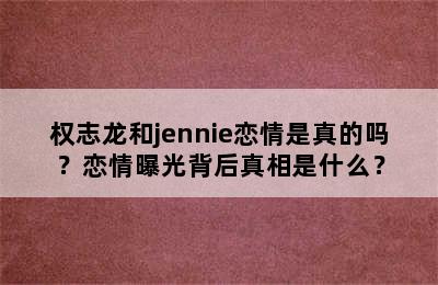 权志龙和jennie恋情是真的吗？恋情曝光背后真相是什么？