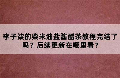 李子柒的柴米油盐酱醋茶教程完结了吗？后续更新在哪里看？