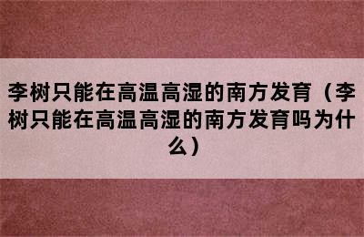 李树只能在高温高湿的南方发育（李树只能在高温高湿的南方发育吗为什么）