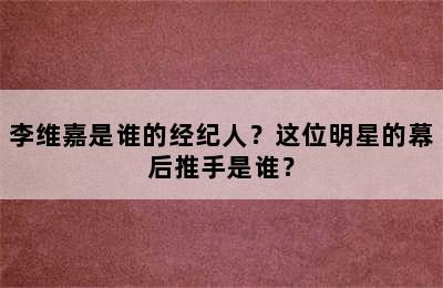 李维嘉是谁的经纪人？这位明星的幕后推手是谁？