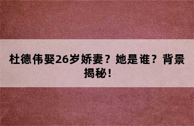 杜德伟娶26岁娇妻？她是谁？背景揭秘！