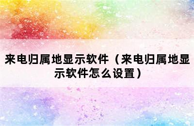 来电归属地显示软件（来电归属地显示软件怎么设置）