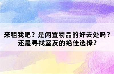 来租我吧？是闲置物品的好去处吗？还是寻找室友的绝佳选择？