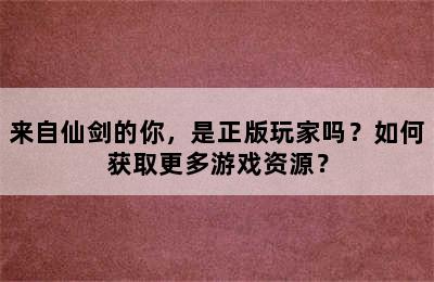 来自仙剑的你，是正版玩家吗？如何获取更多游戏资源？