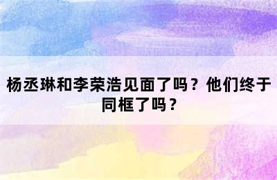 杨丞琳和李荣浩见面了吗？他们终于同框了吗？