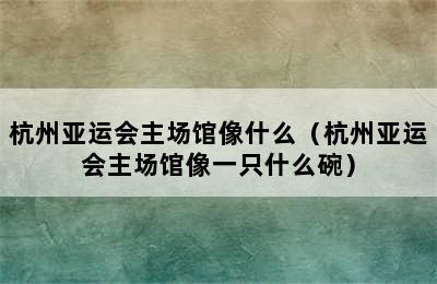 杭州亚运会主场馆像什么（杭州亚运会主场馆像一只什么碗）