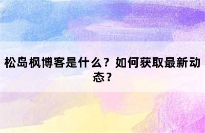 松岛枫博客是什么？如何获取最新动态？