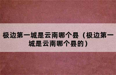 极边第一城是云南哪个县（极边第一城是云南哪个县的）