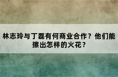 林志玲与丁磊有何商业合作？他们能擦出怎样的火花？