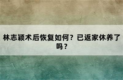 林志颖术后恢复如何？已返家休养了吗？