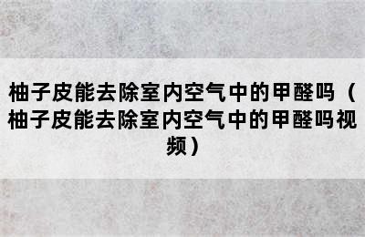 柚子皮能去除室内空气中的甲醛吗（柚子皮能去除室内空气中的甲醛吗视频）