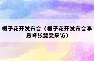 栀子花开发布会（栀子花开发布会李易峰张慧雯采访）