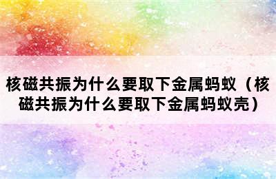 核磁共振为什么要取下金属蚂蚁（核磁共振为什么要取下金属蚂蚁壳）