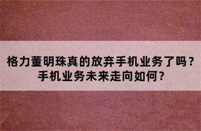 格力董明珠真的放弃手机业务了吗？手机业务未来走向如何？