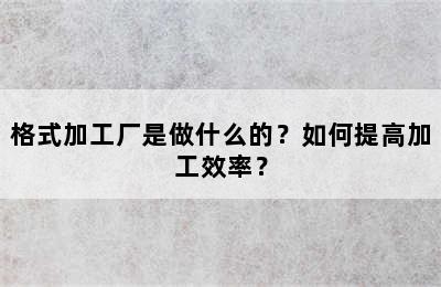 格式加工厂是做什么的？如何提高加工效率？