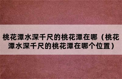 桃花潭水深千尺的桃花潭在哪（桃花潭水深千尺的桃花潭在哪个位置）