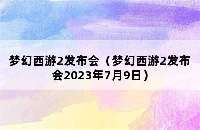 梦幻西游2发布会（梦幻西游2发布会2023年7月9日）