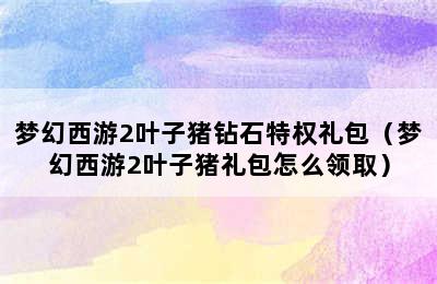 梦幻西游2叶子猪钻石特权礼包（梦幻西游2叶子猪礼包怎么领取）