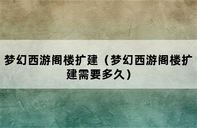 梦幻西游阁楼扩建（梦幻西游阁楼扩建需要多久）