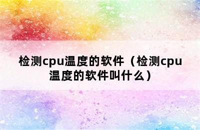 检测cpu温度的软件（检测cpu温度的软件叫什么）