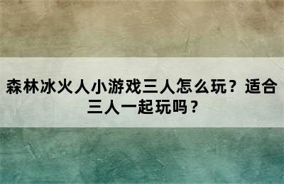 森林冰火人小游戏三人怎么玩？适合三人一起玩吗？